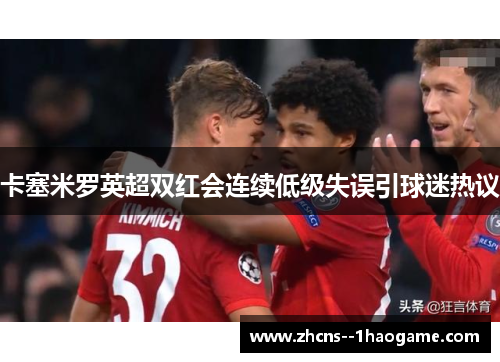 卡塞米罗英超双红会连续低级失误引球迷热议