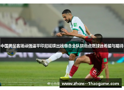 中国男足客场顽强逼平印尼延续出线悬念全队拼劲点燃球迷希望与期待